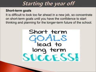 It is difficult to look too far ahead in a new job, so concentrate
on short-term goals until you have the confidence to start
thinking and planning for the longer-term future of the school.
Short-term goals
 