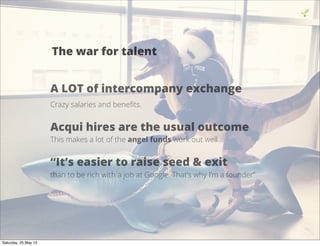 14
The war for talent
A LOT of intercompany exchange
Crazy salaries and beneﬁts.
Acqui hires are the usual outcome
This makes a lot of the angel funds work out well
“It’s easier to raise seed & exit
than to be rich with a job at Google. That’s why I’m a founder”
Saturday, 25 May 13
 