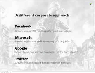 Facebook
Growing up post-IPO - scaling platform and international
Microsoft
Reinventing products and the company - a strong eﬀort
Google
Actively seeking out massive new markets - Cars, Glass, X and Y
Twitter
Growing into a networked media company of the future
16
A diﬀerent corporate approach
Saturday, 25 May 13
 