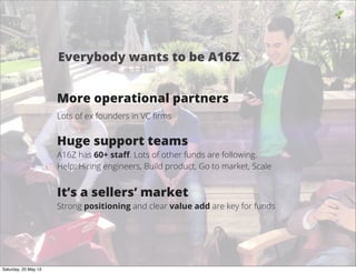 More operational partners
Lots of ex founders in VC ﬁrms
Huge support teams
A16Z has 60+ staﬀ. Lots of other funds are following.
Help: Hiring engineers, Build product, Go to market, Scale
It’s a sellers’ market
Strong positioning and clear value add are key for funds
19
Everybody wants to be A16Z
Saturday, 25 May 13
 