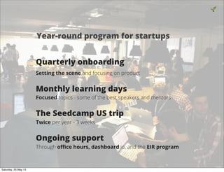 Quarterly onboarding
Setting the scene and focusing on product
Monthly learning days
Focused topics - some of the best speakers and mentors
The Seedcamp US trip
Twice per year - 3 weeks
Ongoing support
Through oﬃce hours, dashboard.io, and the EIR program
3
Year-round program for startups
Saturday, 25 May 13
 