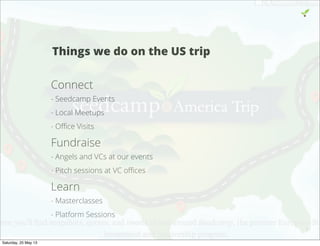 Things we do on the US trip
Connect
- Seedcamp Events
- Local Meetups
- Oﬃce Visits
Fundraise
- Angels and VCs at our events
- Pitch sessions at VC oﬃces
Learn
- Masterclasses
- Platform Sessions
5
Saturday, 25 May 13
 