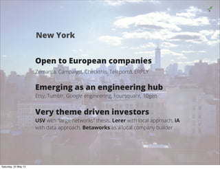 Open to European companies
Zemanta, Campalyst, Checkthis, Teleportd, ERPLY
Emerging as an engineering hub
Etsy, Tumblr, Google engineering, Foursquare, 10gen
Very theme driven investors
USV with “large networks” thesis, Lerer with local approach, iA
with data approach, Betaworks as a local company builder
9
New York
Saturday, 25 May 13
 