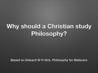 Why should a Christian study
Philosophy?

Based on Edward W H Vick, Philosophy for Believers

 