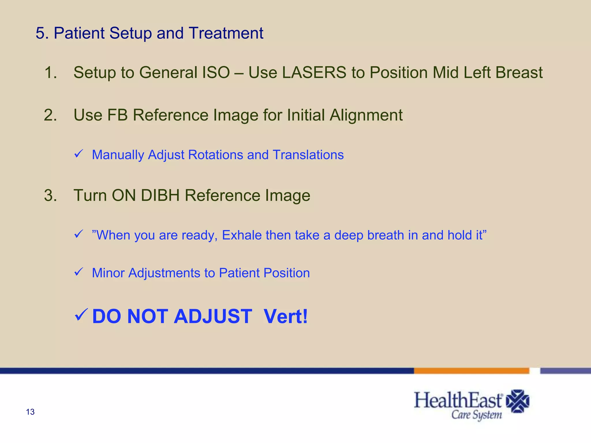 13
5. Patient Setup and Treatment
1. Setup to General ISO – Use LASERS to Position Mid Left Breast
2. Use FB Reference Image for Initial Alignment
 Manually Adjust Rotations and Translations
3. Turn ON DIBH Reference Image
 ”When you are ready, Exhale then take a deep breath in and hold it”
 Minor Adjustments to Patient Position
 DO NOT ADJUST Vert!
 