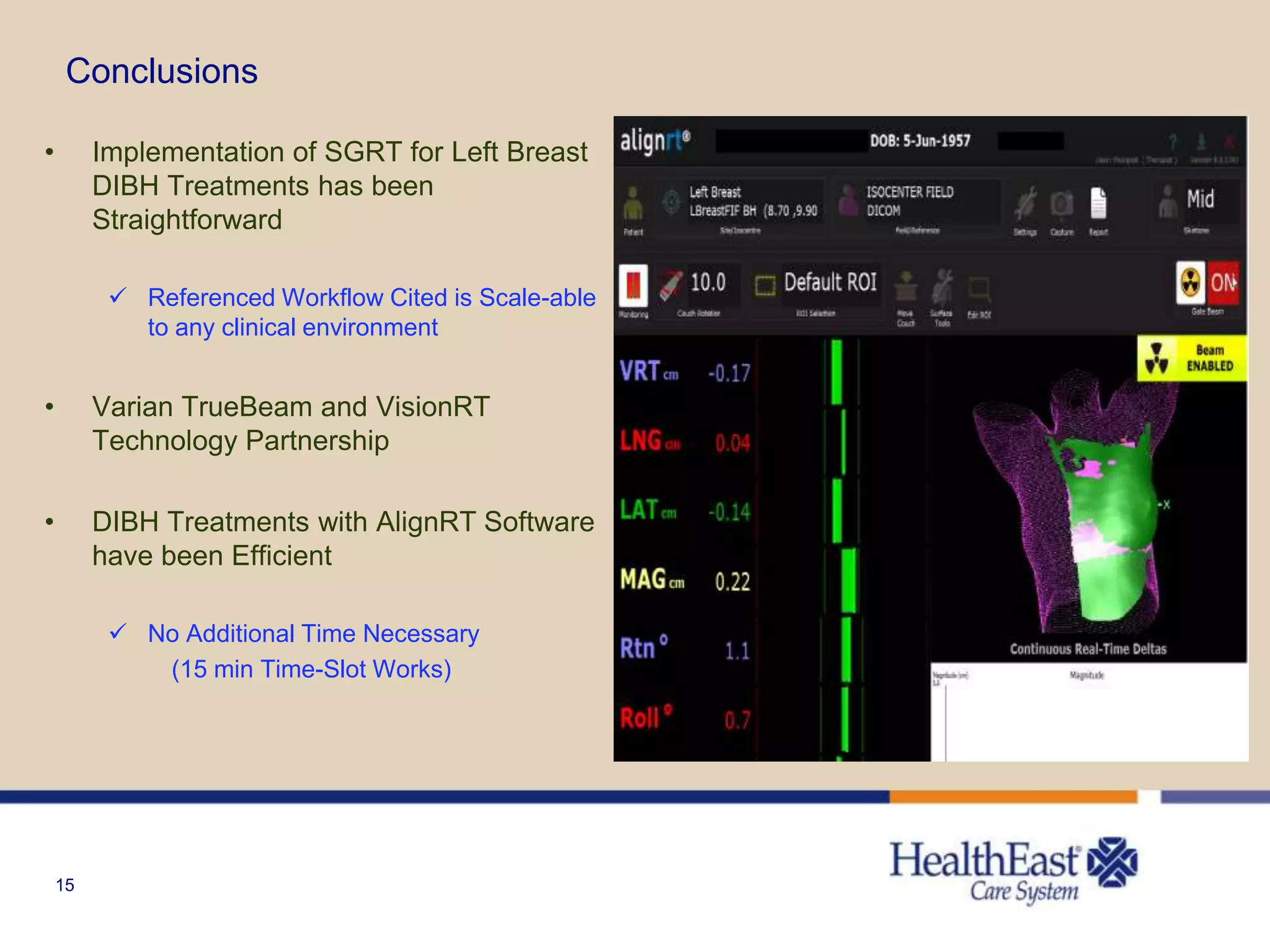 15
Conclusions
• Implementation of SGRT for Left Breast
DIBH Treatments has been
Straightforward
 Referenced Workflow Cited is Scale-able
to any clinical environment
• Varian TrueBeam and VisionRT
Technology Partnership
• DIBH Treatments with AlignRT Software
have been Efficient
 No Additional Time Necessary
(15 min Time-Slot Works)
 