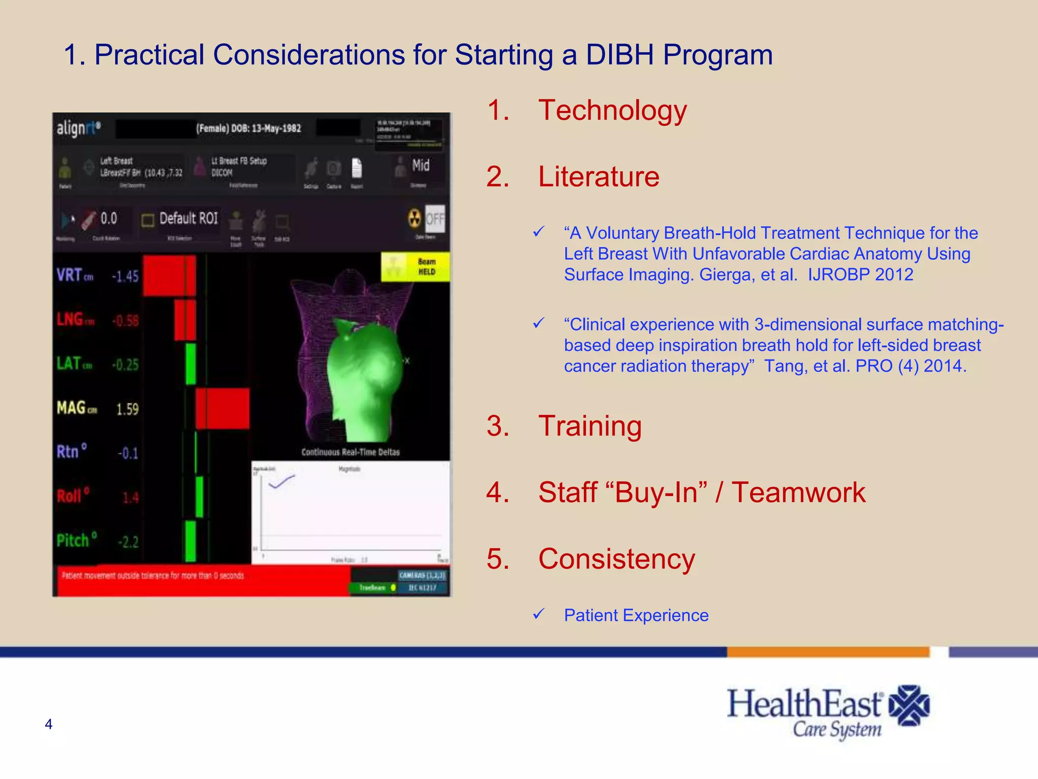 4
1. Practical Considerations for Starting a DIBH Program
1. Technology
2. Literature
 “A Voluntary Breath-Hold Treatment Technique for the
Left Breast With Unfavorable Cardiac Anatomy Using
Surface Imaging. Gierga, et al. IJROBP 2012
 “Clinical experience with 3-dimensional surface matching-
based deep inspiration breath hold for left-sided breast
cancer radiation therapy” Tang, et al. PRO (4) 2014.
3. Training
4. Staff “Buy-In” / Teamwork
5. Consistency
 Patient Experience
 