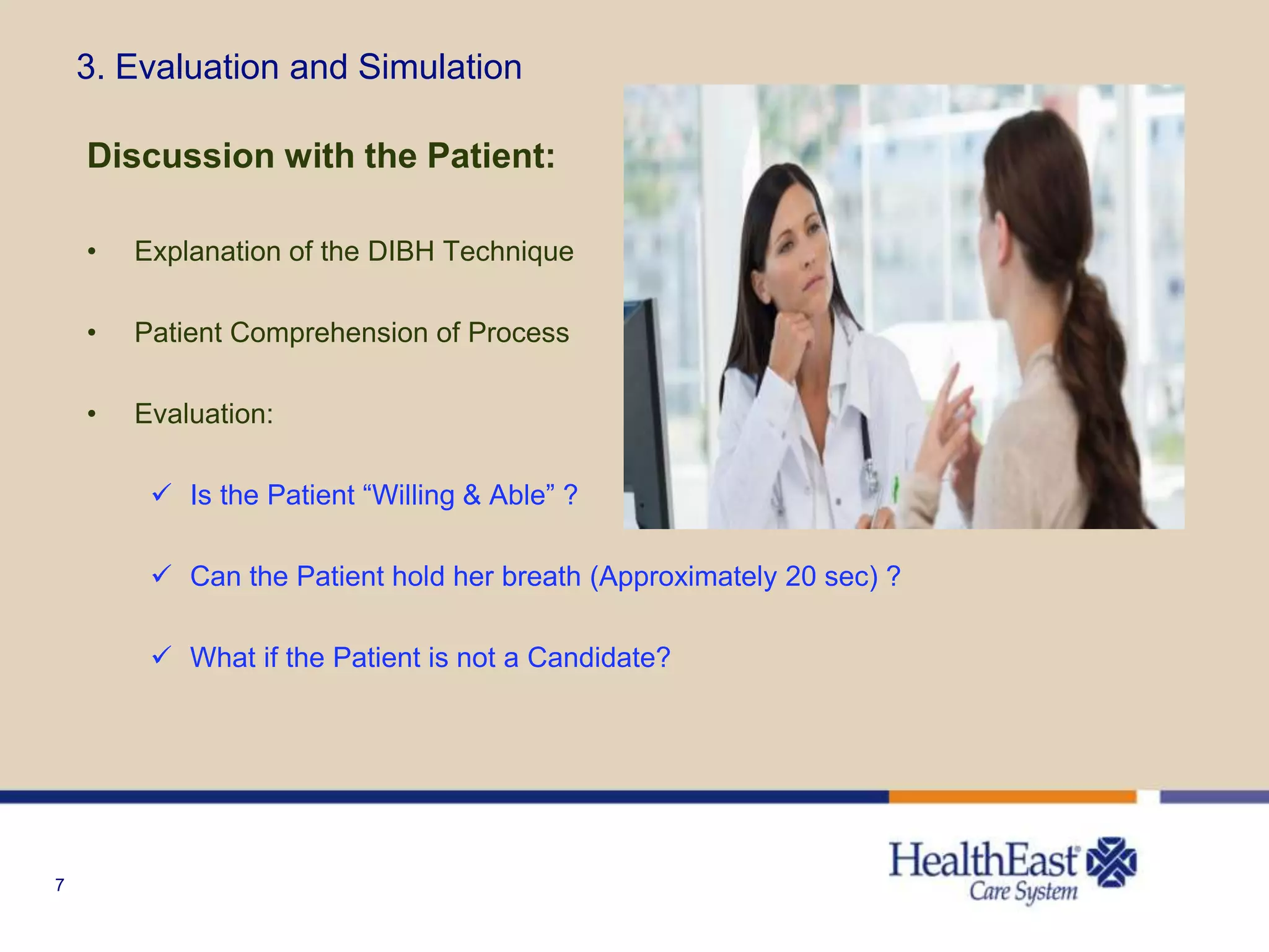 7
3. Evaluation and Simulation
Discussion with the Patient:
• Explanation of the DIBH Technique
• Patient Comprehension of Process
• Evaluation:
 Is the Patient “Willing & Able” ?
 Can the Patient hold her breath (Approximately 20 sec) ?
 What if the Patient is not a Candidate?
 