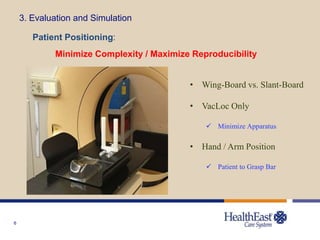 6
3. Evaluation and Simulation
Patient Positioning:
Minimize Complexity / Maximize Reproducibility
• Wing-Board vs. Slant-Board
• VacLoc Only
 Minimize Apparatus
• Hand / Arm Position
 Patient to Grasp Bar
 