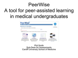 PeerWise
A tool for peer-assisted learning
in medical undergraduates
Phil Smith
Sub-Dean for Assessments
Cardiff University School of Medicine
 