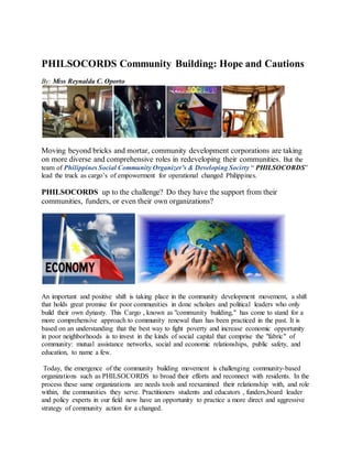 PHILSOCORDS Community Building: Hope and Cautions
By: Miss Reynalda C. Oporto
Moving beyond bricks and mortar, community development corporations are taking
on more diverse and comprehensive roles in redeveloping their communities. But the
team of Philippines Social Community Organizer’s & Developing Socirty “ PHILSOCORDS”
lead the truck as cargo’s of empowerment for operational changed Philippines.
PHILSOCORDS up to the challenge? Do they have the support from their
communities, funders, or even their own organizations?
An important and positive shift is taking place in the community development movement, a shift
that holds great promise for poor communities in done scholars and political leaders who only
build their own dynasty. This Cargo , known as "community building," has come to stand for a
more comprehensive approach to community renewal than has been practiced in the past. It is
based on an understanding that the best way to fight poverty and increase economic opportunity
in poor neighborhoods is to invest in the kinds of social capital that comprise the "fabric" of
community: mutual assistance networks, social and economic relationships, public safety, and
education, to name a few.
Today, the emergence of the community building movement is challenging community-based
organizations such as PHILSOCORDS to broad their efforts and reconnect with residents. In the
process these same organizations are needs tools and reexamined their relationship with, and role
within, the communities they serve. Practitioners students and educators , funders,board leader
and policy experts in our field now have an opportunity to practice a more direct and aggressive
strategy of community action for a changed.
 