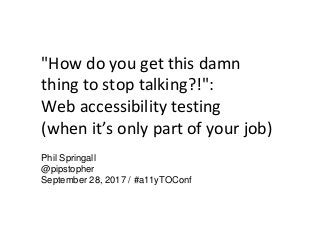 "How do you get this damn
thing to stop talking?!":
Web accessibility testing
(when it’s only part of your job)
Phil Springall
@pipstopher
September 28, 2017 / #a11yTOConf
 
