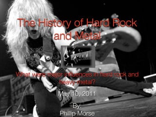 The History of Hard Rock
       and Metal


What were major influences in hard rock and
              heavy metal?
              May 10, 2011
                     By:
               Phillip Morse
 