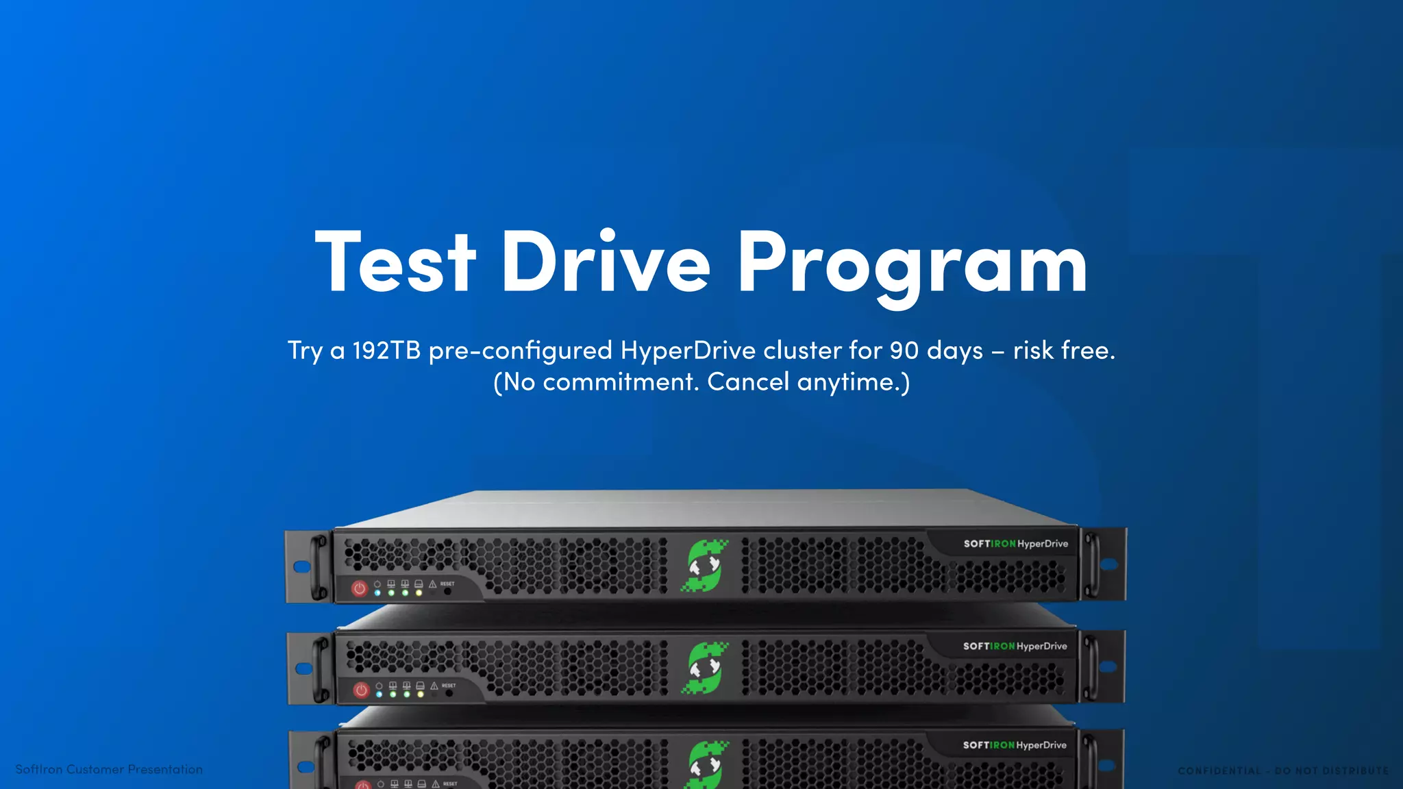 CONFIDENTIAL - DO NOT DISTRIBUTESoftIron Customer Presentation
TESTTest Drive Program
Try a 192TB pre-conﬁgured HyperDrive cluster for 90 days – risk free.
(No commitment. Cancel anytime.)
 