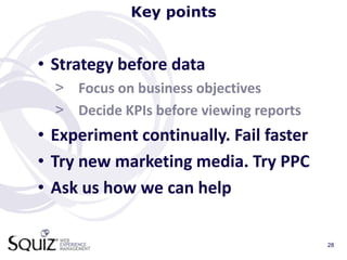 Key points


• Strategy before data
  > Focus on business objectives
  > Decide KPIs before viewing reports
• Experiment continually. Fail faster
• Try new marketing media. Try PPC
• Ask us how we can help

                                         28
 