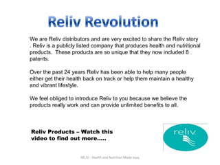 We are Reliv distributors and are very excited to share the Reliv story
. Reliv is a publicly listed company that produces health and nutritional
products. These products are so unique that they now included 8
patents.

Over the past 24 years Reliv has been able to help many people
either get their health back on track or help them maintain a healthy
and vibrant lifestyle.

We feel obliged to introduce Reliv to you because we believe the
products really work and can provide unlimited benefits to all.



Reliv Products – Watch this
video to find out more.....


                     RELIV - Health and Nutrition Made easy
 