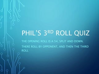 PHIL’S 3RD ROLL QUIZ
THE OPENING ROLL IS A 54, SPLIT AND DOWN.
THERE ROLL BY OPPONENT, AND THEN THE THIRD
ROLL
 