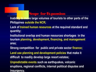 Scope forExpansion
Inability to move large volumes of tourists to other parts of the
Philippines outside the NCR;
Lack of trained human resources at the required standard and
quantity;
Institutional overlap and human resources shortages in the
tourism planning, development, financing, and management
area;
Strong competition for public and private sector finance;
Land use planning and development policies that make it
difficult to readily develop large resort estates;
Unpredictable events such as earthquakes, volcanic
eruptions, regional conflicts, internal political disputes and
insurgency.
 