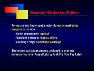 Domestic Marketing Policies
Formulate and implement a major domestic marketing
program to include
Market segmentation research
Packaging a range of “Special Offers”
Mounting a major promotional campaign
Strengthen existing programs designed to promote
domestic tourism (Pasyal/Lakbay Aral, Fly Now Pay Later)
 