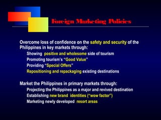Foreign Marketing Policies
Overcome loss of confidence on the safety and security of the
Philippines in key markets through:
Showing positive and wholesome side of tourism
Promoting tourism’s “Good Value”
Providing “Special Offers”
Repositioning and repackaging existing destinations
Market the Philippines in primary markets through:
Projecting the Philippines as a major and revived destination
Establishing new brand identities (“wow factor”)
Marketing newly developed resort areas
 