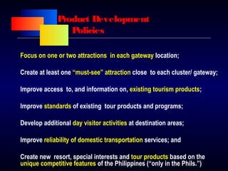 Product Development
Policies
Focus on one or two attractions in each gateway location;
Create at least one “must-see” attraction close to each cluster/ gateway;
Improve access to, and information on, existing tourism products;
Improve standards of existing tour products and programs;
Develop additional day visitor activities at destination areas;
Improve reliability of domestic transportation services; and
Create new resort, special interests and tour products based on the
unique competitive features of the Philippines (“only in the Phils.”)
 
