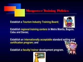 ManpowerTraining Policies
Establish a Tourism Industry Training Board;
Establish regional training centers in Metro Manila, Baguio,
Cebu and Davao;
Establish an internationally acceptable standard setting and
certification program; and
Establish a faculty/ trainor development program.
 