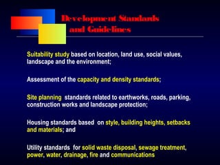 Development Standards
and Guidelines
Suitability study based on location, land use, social values,
landscape and the environment;
Assessment of the capacity and density standards;
Site planning standards related to earthworks, roads, parking,
construction works and landscape protection;
Housing standards based on style, building heights, setbacks
and materials; and
Utility standards for solid waste disposal, sewage treatment,
power, water, drainage, fire and communications
 