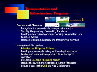Transportation and
Infrastructure Program
Domestic Air Services
Deregulate the domestic air transportation sector
Simplify the granting of operating franchise
Develop a centralized computer booking, reservation and
ticketing system
Increase utilization, capacity and frequency of services
International Air Services
Privatize the Philippine Airlines
Develop consensus building for the adoption of more
flexible and competitive approach to air transport
operation
Establish a second Philippine carrier
Include the DOT in the negotiating panels for routes
Secure a seat in the CAB as Vice-Chairperson
 