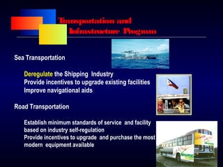 Transportation and
Infrastructure Program
Sea Transportation
Deregulate the Shipping Industry
Provide incentives to upgrade existing facilities
Improve navigational aids
Road Transportation
Establish minimum standards of service and facility
based on industry self-regulation
Provide incentives to upgrade and purchase the most
modern equipment available
 