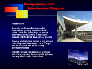 Transportation and
Infrastructure Program
Infrastructure
Upgrade existing and recommended
international gateway airports at Manila,
Cebu, Davao and Zamboanga as well as
alternate gateway airports in the Luzon,
Visayas and Mindanao development clusters
Improve strategic road access in and around
the main gateway centers of Luzon, Visayas
and Mindanao as well as the priority
development areas
Provide purpose-built passenger terminals
and cruise terminals between main gateways
and key island tourist destinations
 
