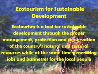 Ecotourism for Sustainable
Development
Ecotourism is a tool for sustainable
development through the proper
management, protection and conservation
of the country’s natural and cultural
resources while at the same time generating
jobs and businesses for the local people
 