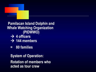 Pamilacan Island Dolphin and
Whale Watching Organization
(PIDWWO)
 4 officers
 144 members
= 80 families
System of Operation:
Rotation of members who
acted as tour crew
 