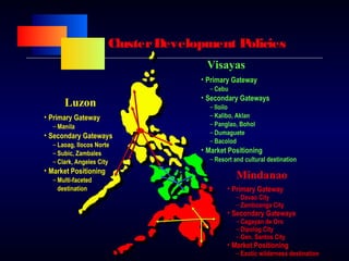 ClusterDevelopment Policies
• Primary Gateway
– Manila
• Secondary Gateways
– Laoag, Ilocos Norte
– Subic, Zambales
– Clark, Angeles City
• Market Positioning
– Multi-faceted
destination
• Primary Gateway
– Cebu
• Secondary Gateways
– Iloilo
– Kalibo, Aklan
– Panglao, Bohol
– Dumaguete
– Bacolod
• Market Positioning
– Resort and cultural destination
• Primary Gateway
– Davao City
– Zamboanga City
• Secondary Gateways
– Cagayan de Oro
– Dipolog City
– Gen. Santos City
• Market Positioning
– Exotic wilderness destination
Luzon
Visayas
Mindanao
 