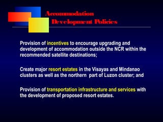 Accommodation
Development Policies
Provision of incentives to encourage upgrading and
development of accommodation outside the NCR within the
recommended satellite destinations;
Create major resort estates in the Visayas and Mindanao
clusters as well as the northern part of Luzon cluster; and
Provision of transportation infrastructure and services with
the development of proposed resort estates.
 