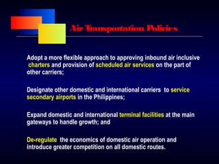 AirTransportation Policies
Adopt a more flexible approach to approving inbound air inclusive
charters and provision of scheduled air services on the part of
other carriers;
Designate other domestic and international carriers to service
secondary airports in the Philippines;
Expand domestic and international terminal facilities at the main
gateways to handle growth; and
De-regulate the economics of domestic air operation and
introduce greater competition on all domestic routes.
 