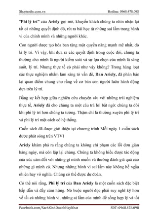 Shoptretho.com.vn Hotline: 0968.478.098
Facebook.com/SachKinhDoanhHayNhat SĐT: 0968.478.098
"Phi lý trí" của Ariely gợi mở, khuyến khích chúng ta nhìn nhận lại
tất cả những quyết định đó, rút ra bài học từ những sai lầm trong hành
vi của chính mình và những người khác.
Con người được tạo hóa ban tặng một quyền năng mạnh mẽ nhất, đó
là lý trí. Vì vậy, khi đưa ra các quyết định trong cuộc đời, chúng ta
thường cho mình là người kiểm soát và sự lựa chọn của mình là sáng
suốt, lý trí. Nhưng thực tế có phải như vậy không? Trong hàng loạt
các thực nghiệm nhằm làm sáng tỏ vấn đề, Dan Ariely, đã phản bác
lại quan điểm chung cho rằng về cơ bản con người luôn hành động
dựa trên lý trí.
Bằng sự kết hợp giữa nghiên cứu chuyên sâu với những trải nghiệm
thực tế, Ariely đã cho chúng ta một câu trả lời bất ngờ: chúng ta đôi
khi phi lý trí hơn chúng ta tưởng. Thậm chí là thường xuyên phi lý trí
và phi lý trí một cách có hệ thống.
Cuốn sách đã được giới thiệu tại chương trình Mỗi ngày 1 cuốn sách
được phát sóng trên VTV1
Ariely khám phá ra rằng chúng ta không chỉ phạm các lỗi đơn giản
hàng ngày, mà còn lặp lại chúng. Chúng ta không hiểu được tác động
của xúc cảm đối với những gì mình muốn và thường đánh giá quá cao
những gì mình có. Nhưng những hành vi sai lầm này không hề ngẫu
nhiên hay vô nghĩa. Chúng có thể được dự đoán.
Có thể nói rằng, Phi lý trí của Dan Ariely là một cuốn sách đặc biệt
hấp dẫn và đầy cảm hứng. Nó buộc người đọc phải suy nghĩ kỹ hơn
về tất cả những hành vi, những ai lầm của mình để sống hợp lý và tốt
 