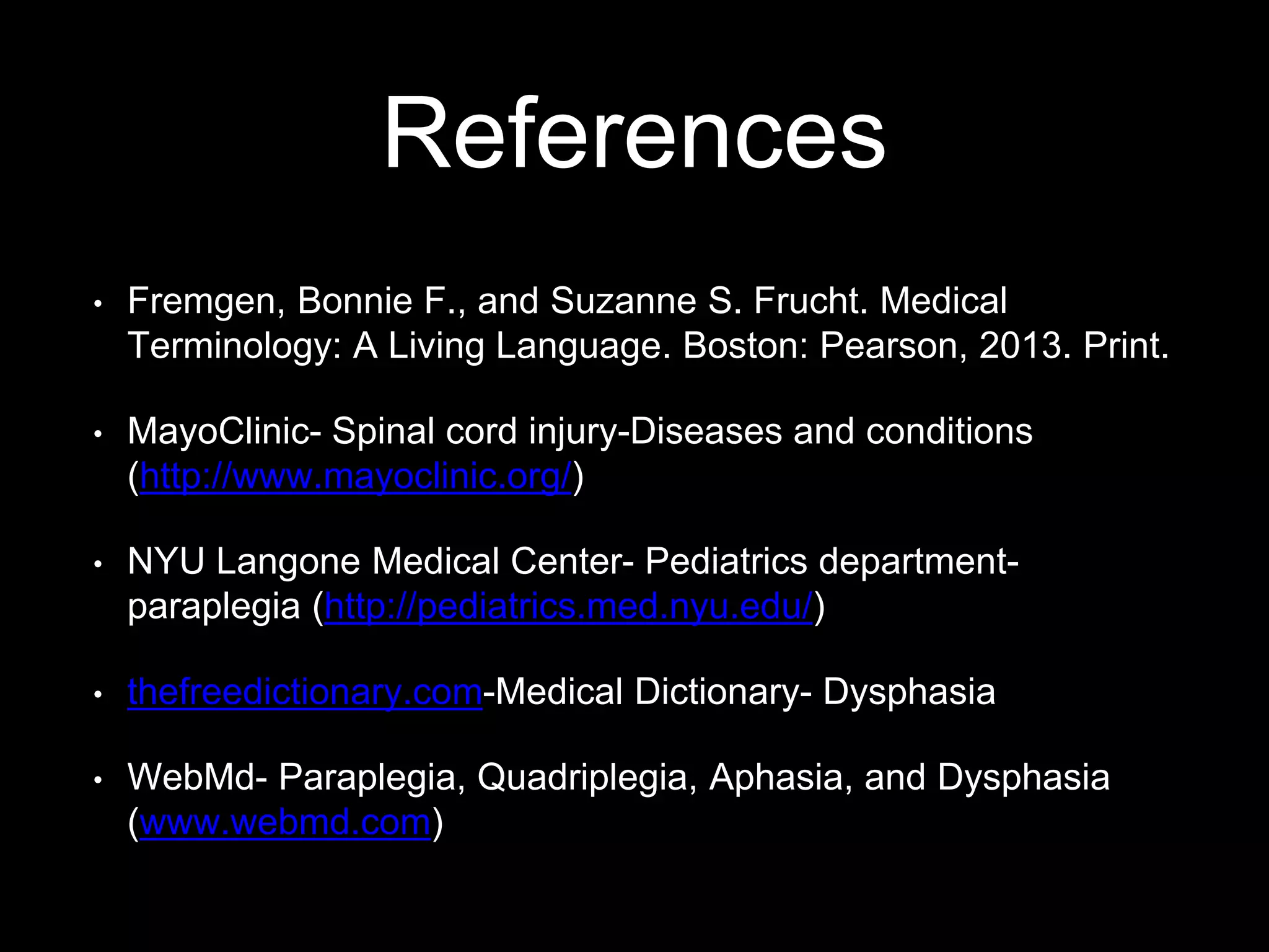References
• Fremgen, Bonnie F., and Suzanne S. Frucht. Medical
Terminology: A Living Language. Boston: Pearson, 2013. Print.
• MayoClinic- Spinal cord injury-Diseases and conditions
(http://www.mayoclinic.org/)
• NYU Langone Medical Center- Pediatrics department-
paraplegia (http://pediatrics.med.nyu.edu/)
• thefreedictionary.com-Medical Dictionary- Dysphasia
• WebMd- Paraplegia, Quadriplegia, Aphasia, and Dysphasia
(www.webmd.com)
 