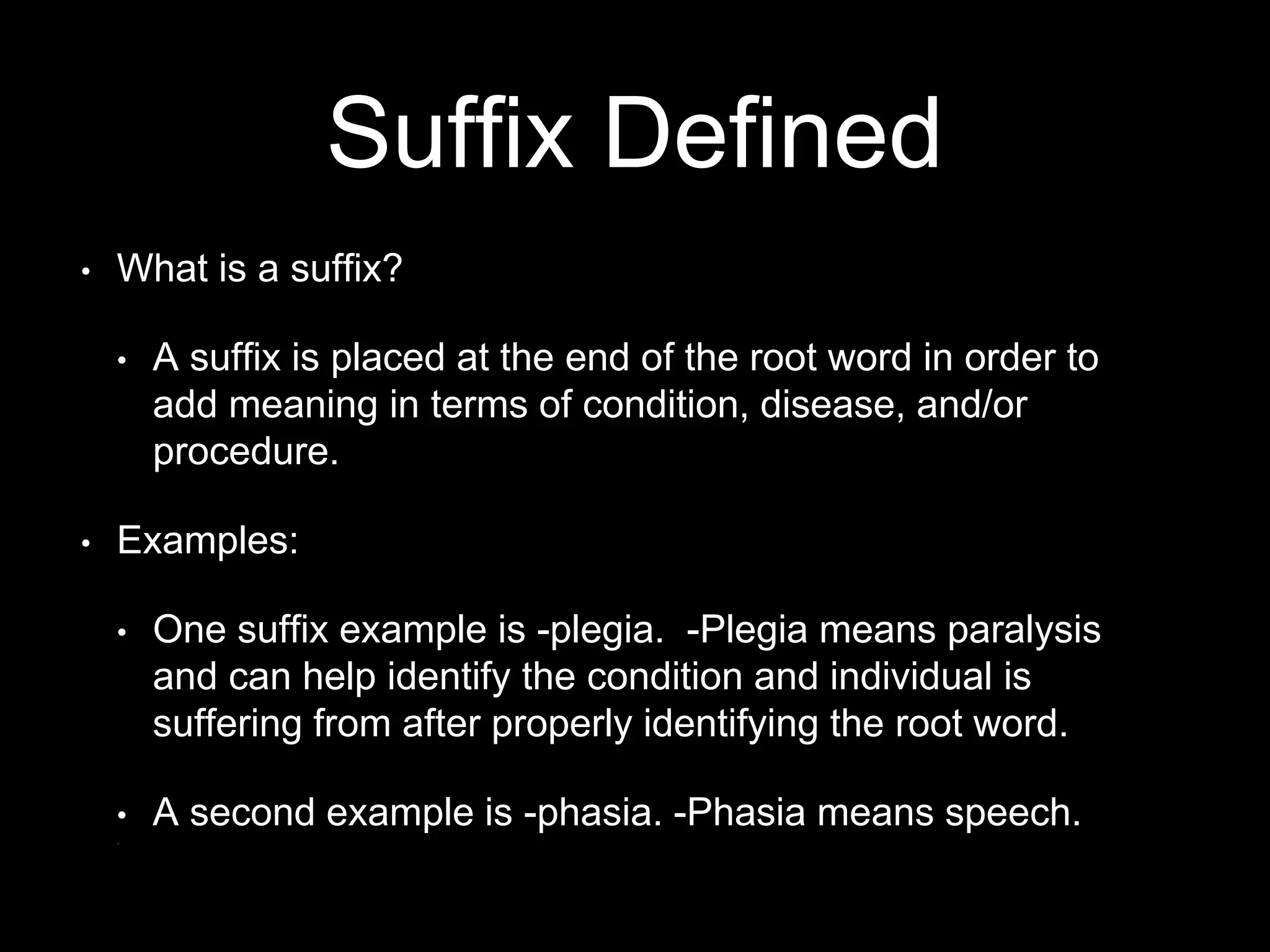 Suffix Defined
• What is a suffix?
• A suffix is placed at the end of the root word in order to
add meaning in terms of condition, disease, and/or
procedure.
• Examples:
• One suffix example is -plegia. -Plegia means paralysis
and can help identify the condition and individual is
suffering from after properly identifying the root word.
• A second example is -phasia. -Phasia means speech.
•
 