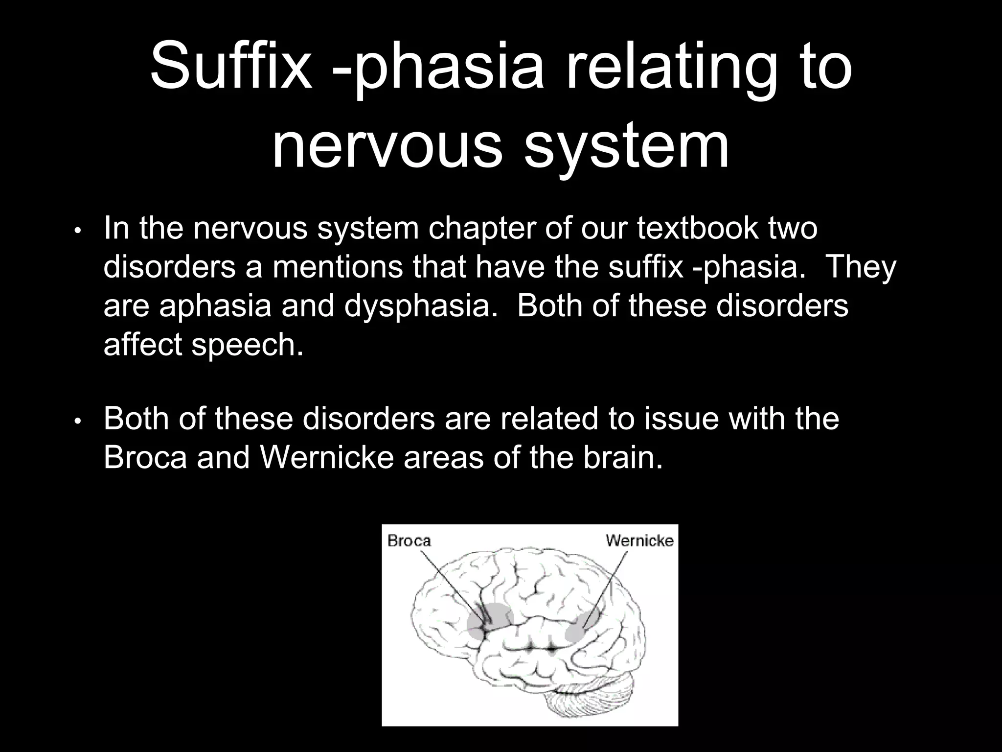 Suffix -phasia relating to
nervous system
• In the nervous system chapter of our textbook two
disorders a mentions that have the suffix -phasia. They
are aphasia and dysphasia. Both of these disorders
affect speech.
• Both of these disorders are related to issue with the
Broca and Wernicke areas of the brain.
 