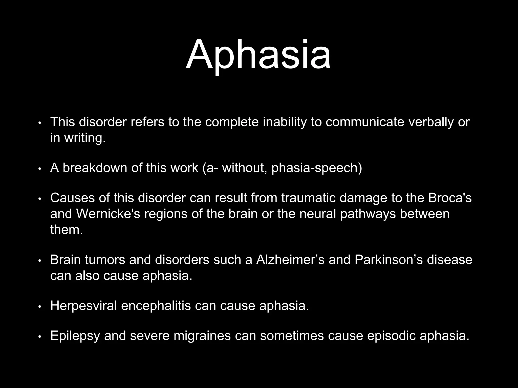 Aphasia
• This disorder refers to the complete inability to communicate verbally or
in writing.
• A breakdown of this work (a- without, phasia-speech)
• Causes of this disorder can result from traumatic damage to the Broca's
and Wernicke's regions of the brain or the neural pathways between
them.
• Brain tumors and disorders such a Alzheimer’s and Parkinson’s disease
can also cause aphasia.
• Herpesviral encephalitis can cause aphasia.
• Epilepsy and severe migraines can sometimes cause episodic aphasia.
 