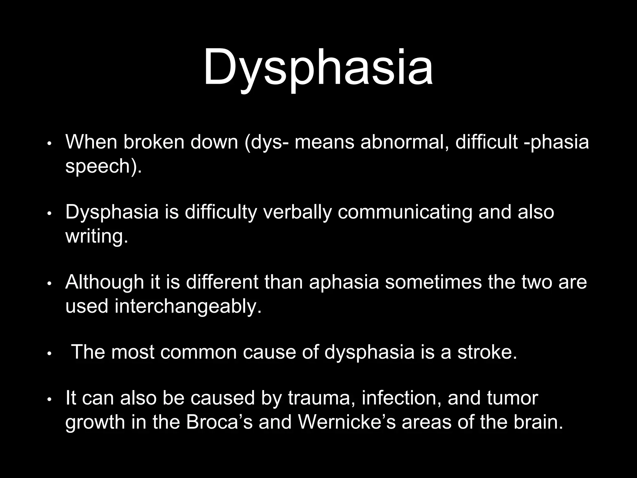 Dysphasia
• When broken down (dys- means abnormal, difficult -phasia
speech).
• Dysphasia is difficulty verbally communicating and also
writing.
• Although it is different than aphasia sometimes the two are
used interchangeably.
• The most common cause of dysphasia is a stroke.
• It can also be caused by trauma, infection, and tumor
growth in the Broca’s and Wernicke’s areas of the brain.
 