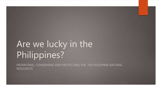 Are we lucky in the
Philippines?
PROMOTING, CONSERVING AND PROTECTING THE THE PHILIPPINE NATURAL
RESOURCES
 