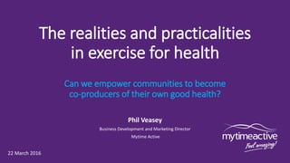 The realities and practicalities
in exercise for health
Can we empower communities to become
co-producers of their own good health?
Phil Veasey
Business Development and Marketing Director
Mytime Active
22 March 2016
 