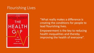 “What really makes a difference is
creating the conditions for people to
lead flourishing lives.
Empowerment is the key to reducing
health inequalities and thereby
improving the health of everyone”.
Flourishing Lives
 
