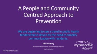 A People and Community
Centred Approach to
Prevention
We are beginning to see a trend in public health
tenders that is driven by the need to simplify
communication with residents.
Phil Veasey
Business Development and Marketing Director
Mytime Active
24th November 2016
 