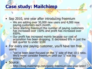 Case study: Mailchimp Sep 2010, one year after introducing freemium We are adding over 30,000 new users and 4,000 new paying customers each month.  Since starting freemium the number of paying customers has increased over 150% and profit has increased over 650%.  Our profit has increased mainly because our cost of acquisition has been dropping. It decreased 8% in just the last quarter to under $100 For every one paying customer, you’ll have ten free users “ we’ve been laser-focused on the ‘1’ side of that 10:1 ratio. We’d never consider freemium until our ‘1’ was big enough.” Source http://blog.mailchimp.com/going-freemium-one-year-later/ 