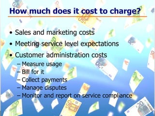 How much does it cost to charge? Sales and marketing costs Meeting service level expectations Customer administration costs Measure usage Bill for it Collect payments Manage disputes Monitor and report on service compliance 