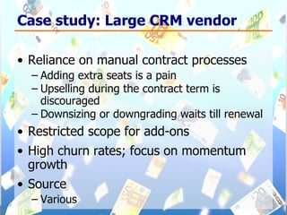 Case study: Large CRM vendor Reliance on manual contract processes  Adding extra seats is a pain Upselling during the contract term is discouraged Downsizing or downgrading waits till renewal Restricted scope for add-ons High churn rates; focus on momentum growth Source Various 