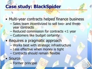 Case study: BlackSpider Multi-year contracts helped finance business Sales team incentivized to sell two- and three-year contracts  Reduced commission for contracts <1 year Customers like budget certainty Requires a pragmatic approach Works best with strategic infrastructure  Less effective when money is tight Contracts should remain flexible Source Former principal 