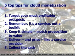 5 top tips for cloud monetization Target your most profitable prospects Remember, it’s a service, not a toolkit Keep it simple – match proposition to value Deliver – and price – like a service provider Collect the cash 